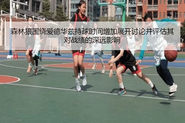 森林狼围绕爱德华兹持球时间增加展开讨论并评估其对战绩的深远影响