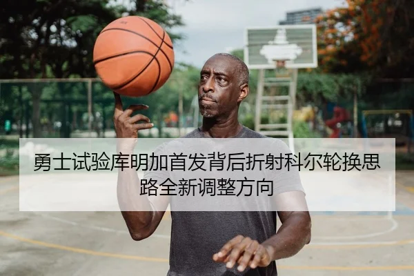 勇士试验库明加首发背后折射科尔轮换思路全新调整方向
