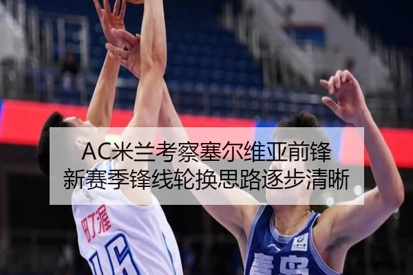 AC米兰考察塞尔维亚前锋 新赛季锋线轮换思路逐步清晰